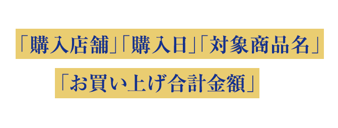 お買い上げのレシート1枚を「購入店舗」「購入日」「対象商品名」「お買い上げ合計金額」がわかるように真上から撮影してください。