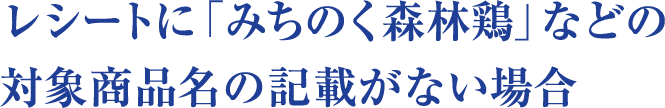 レシートに「みちのく森林鶏」などの対象商品名の記載がない場合