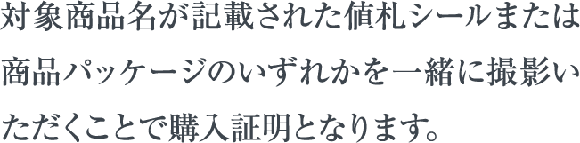 対象商品名が記載された値札シールまたは商品パッケージのいずれかを一緒に撮影いただくことで購入証明となります。