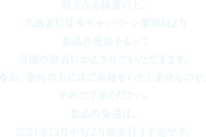 厳正なる抽選の上、当選者には本キャンペーン事務局より景品の発送をもって当選の発表にかえさせていただきます。なお、選外の方にはご連絡をいたしませんので、予めご了承ください。景品の発送は、2024年12月中旬より順次行う予定です。