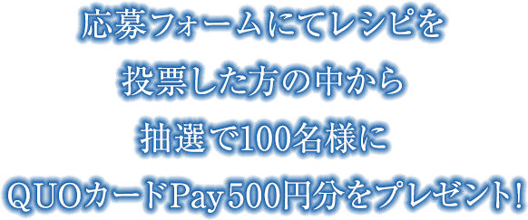 応募フォームにてレシピを投票した方の中から抽選で100名様にQUOカードPay500円分をプレゼント！