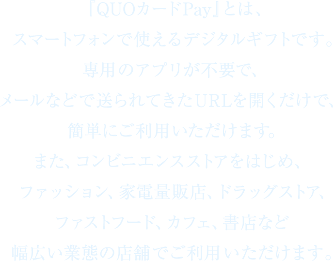 『QUOカードPay』とは、スマートフォンで使えるデジタルギフトです。専用のアプリが不要で、メールなどで送られてきたURLを開くだけで、簡単にご利用いただけます。また、コンビニエンスストアをはじめ、ファッション、家電量販店、ドラッグストア、ファストフード、カフェ、書店など幅広い業態の店舗でご利用いただけます。