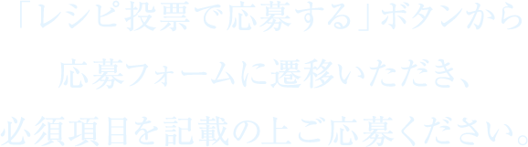 「レシピ投票で応募する」ボタンから応募フォームに遷移いただき、必須項目を記載の上ご応募ください。